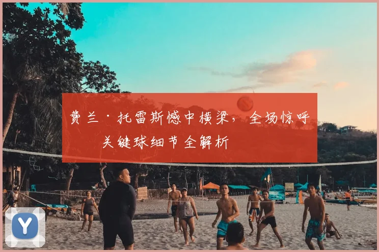 费兰·托雷斯憾中横梁，全场惊呼！关键球细节全解析