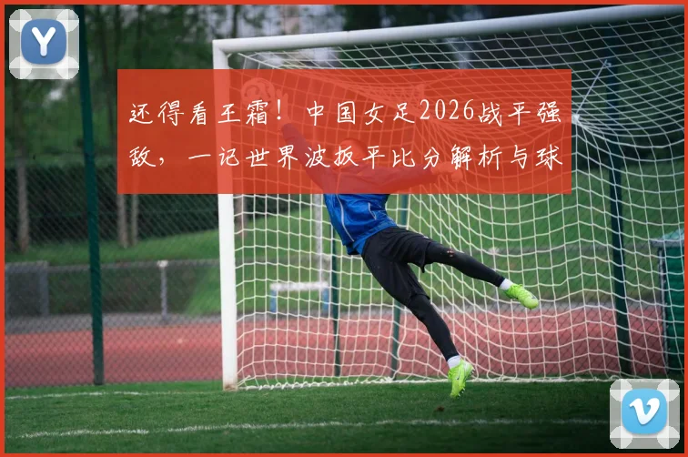 还得看王霜！中国女足2026战平强敌，一记世界波扳平比分解析与球星技术盘点