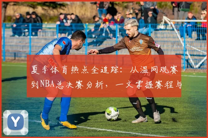 夏季体育热点全追踪：从温网观赛到NBA总决赛分析，一文掌握赛程与看点