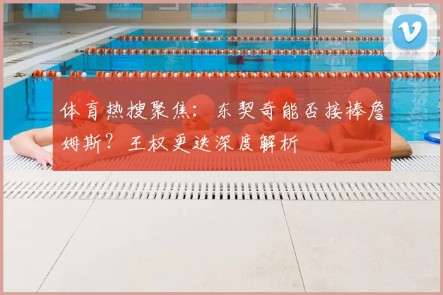 体育热搜聚焦:东契奇能否接棒詹姆斯?王权更迭深度解析
