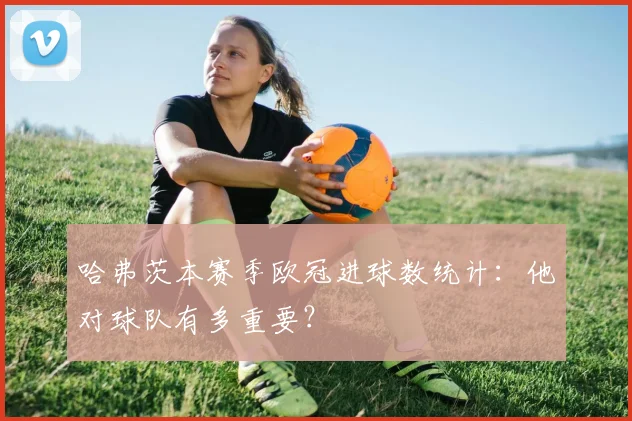 哈弗茨本赛季欧冠进球数统计:他对球队有多重要?