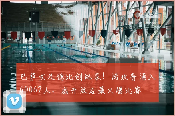巴萨女足德比创纪录！诺坎普涌入60067人，成开放后最火爆比赛