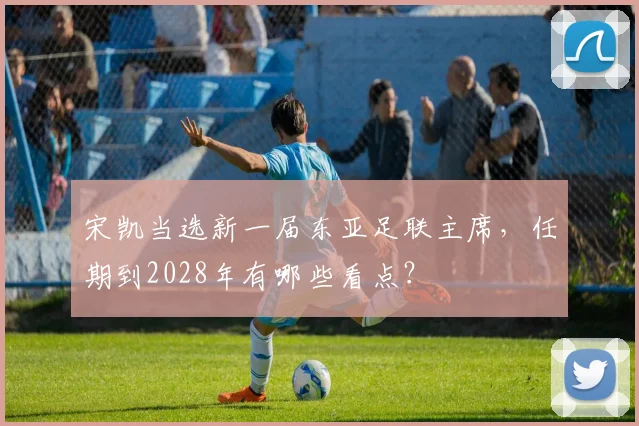 宋凯当选新一届东亚足联主席，任期到2028年有哪些看点？