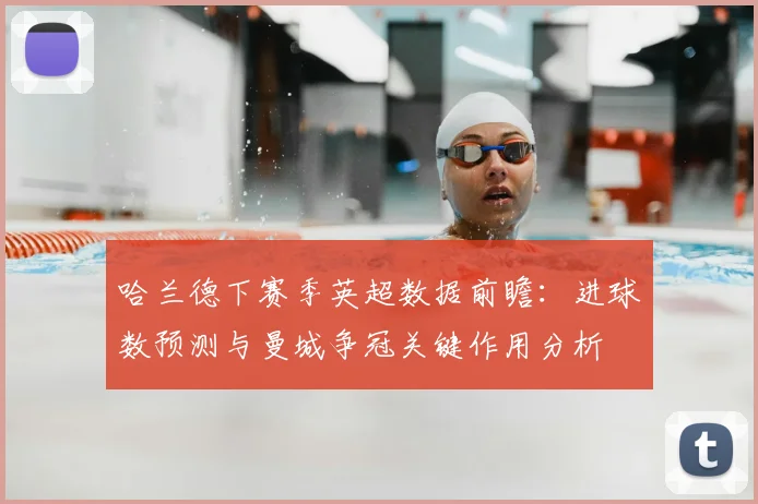 哈兰德下赛季英超数据前瞻：进球数预测与曼城争冠关键作用分析