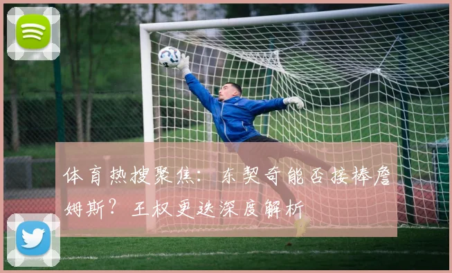 体育热搜聚焦:东契奇能否接棒詹姆斯?王权更迭深度解析