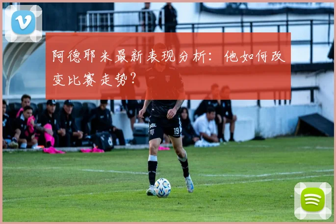 阿德耶米最新表现分析：他如何改变比赛走势？