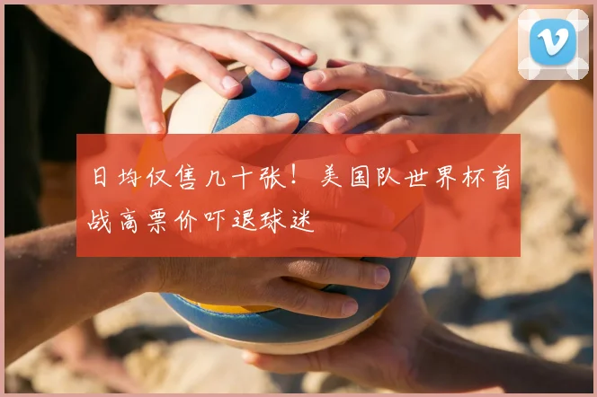 日均仅售几十张！美国队世界杯首战高票价吓退球迷
