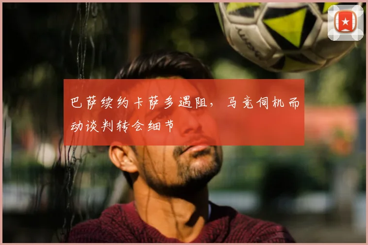 巴萨续约卡萨多遇阻，马竞伺机而动谈判转会细节
