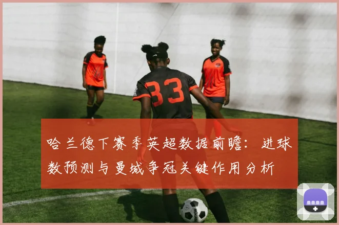 哈兰德下赛季英超数据前瞻：进球数预测与曼城争冠关键作用分析