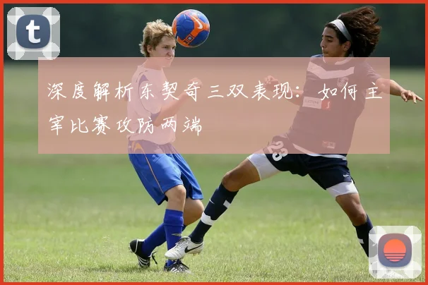 深度解析东契奇三双表现：如何主宰比赛攻防两端