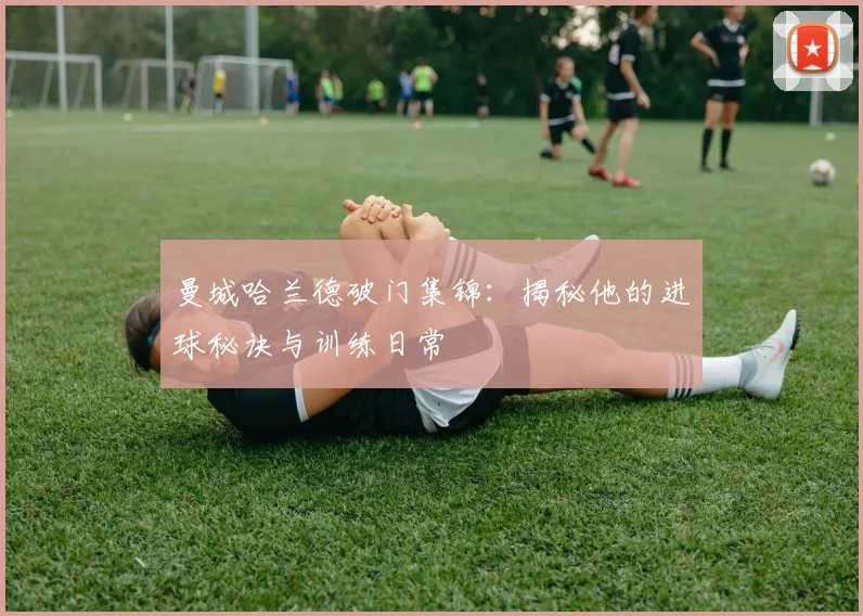 曼城哈兰德破门集锦：揭秘他的进球秘诀与训练日常