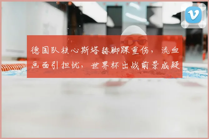 德国队核心斯塔赫脚踝重伤，流血画面引担忧，世界杯出战前景成疑，阵容或面临调整