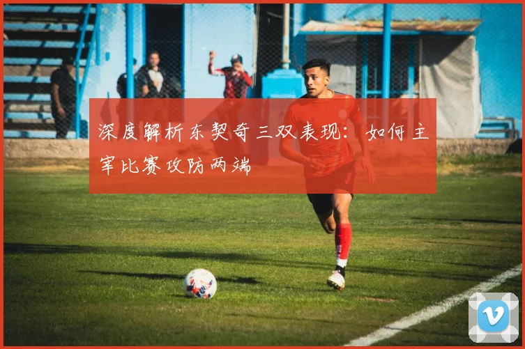 深度解析东契奇三双表现:如何主宰比赛攻防两端