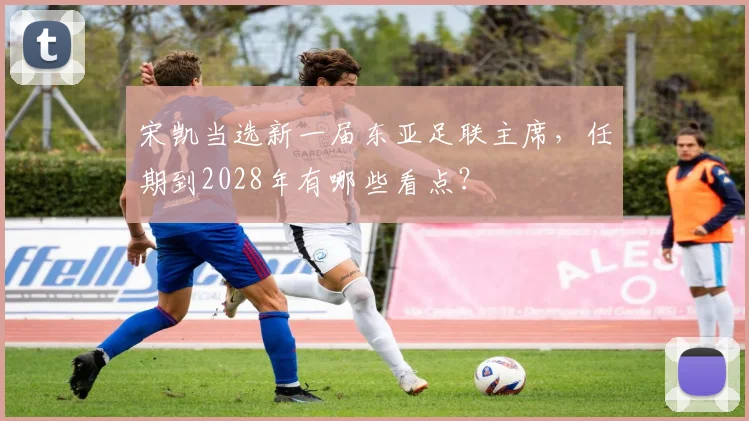 宋凯当选新一届东亚足联主席，任期到2028年有哪些看点？