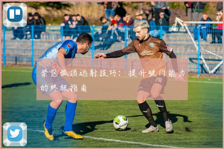 禁区弧顶远射技巧:提升破门能力的终极指南