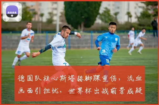 德国队核心斯塔赫脚踝重伤，流血画面引担忧，世界杯出战前景成疑，阵容或面临调整