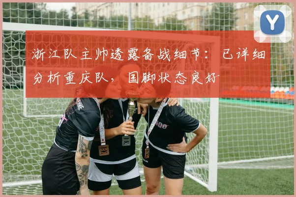 浙江队主帅透露备战细节：已详细分析重庆队，国脚状态良好